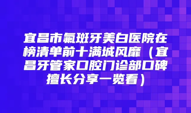 宜昌市氟斑牙美白医院在榜清单前十满城风靡（宜昌牙管家口腔门诊部口碑擅长分享一览看）