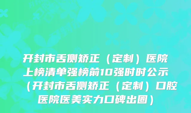 开封市舌侧矫正（定制）医院上榜清单强榜前10强时时公示（开封市舌侧矫正（定制）口腔医院医美实力口碑出圈）