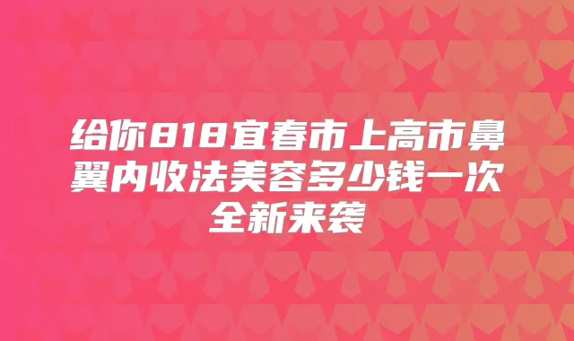 给你818宜春市上高市鼻翼内收法美容多少钱一次全新来袭