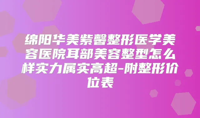 绵阳华美紫馨整形医学美容医院耳部美容整型怎么样实力属实高超-附整形价位表