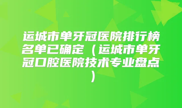 运城市单牙冠医院排行榜名单已确定（运城市单牙冠口腔医院技术专业盘点）