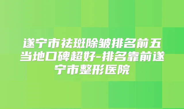 遂宁市祛斑除皱排名前五当地口碑超好-排名靠前遂宁市整形医院