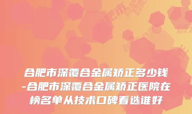 合肥市深覆合金属矫正多少钱-合肥市深覆合金属矫正医院在榜名单从技术口碑看选谁好