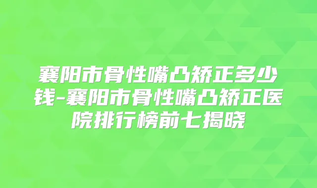 襄阳市骨性嘴凸矫正多少钱-襄阳市骨性嘴凸矫正医院排行榜前七揭晓