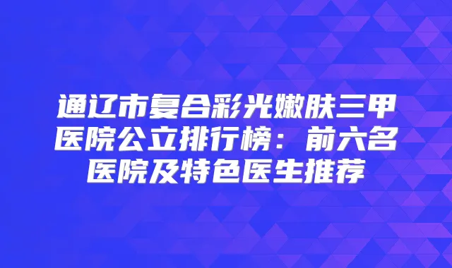 通辽市复合彩光嫩肤三甲医院公立排行榜：前六名医院及特色医生推荐