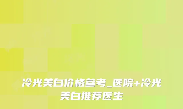 冷光美白价格参考_医院+冷光美白推荐医生