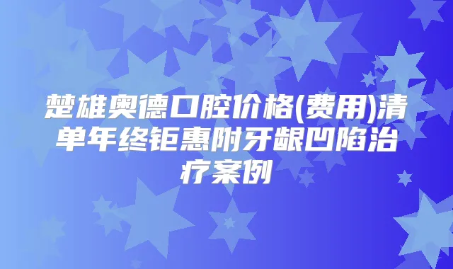 楚雄奥德口腔价格(费用)清单年终钜惠附牙龈凹陷案例