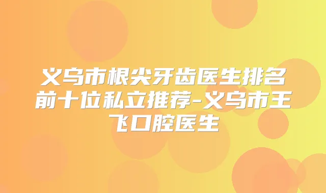 义乌市根尖牙齿医生排名前十位私立推荐-义乌市王飞口腔医生