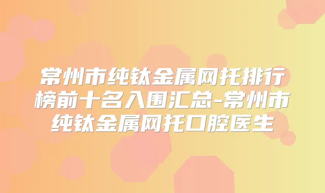 常州市纯钛金属网托排行榜前十名入围汇总-常州市纯钛金属网托口腔医生
