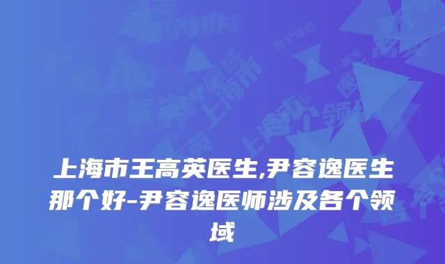 上海市王高英医生,尹容逸医生那个好-尹容逸医师涉及各个领域