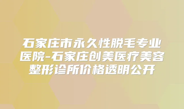 石家庄市永久性脱毛专业医院-石家庄创美医疗美容整形诊所价格透明公开
