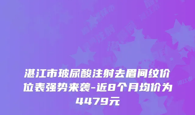 湛江市玻尿酸注射去眉间纹价位表强势来袭-近8个月均价为4479元