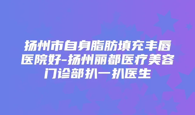 扬州市自身脂肪填充丰唇医院好-扬州丽都医疗美容门诊部扒一扒医生