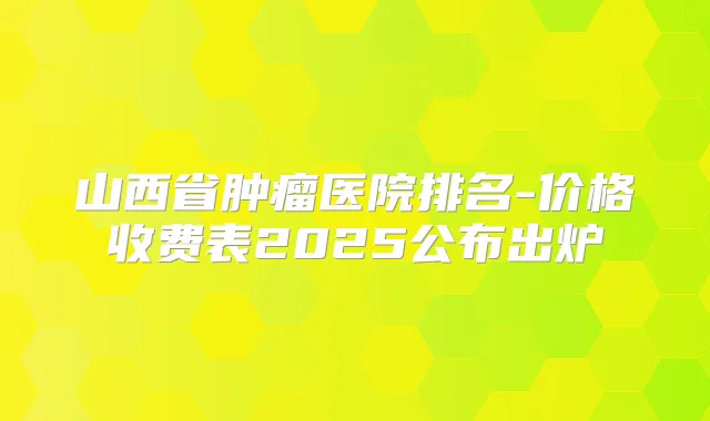 山西省肿瘤医院排名-价格收费表2025公布出炉