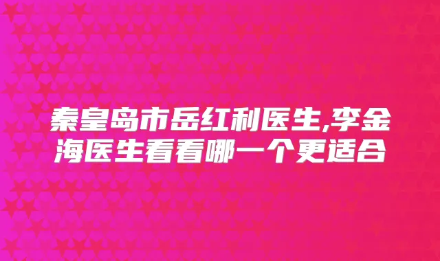 秦皇岛市岳红利医生,李金海医生看看哪一个更适合