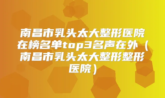 南昌市乳头太大整形医院在榜名单top3名声在外（南昌市乳头太大整形整形医院）
