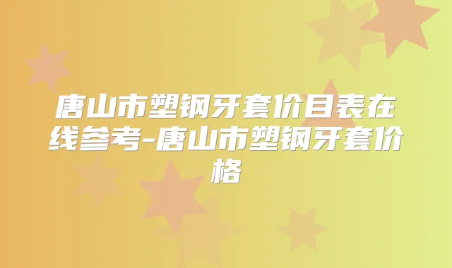 唐山市塑钢牙套价目表在线参考-唐山市塑钢牙套价格