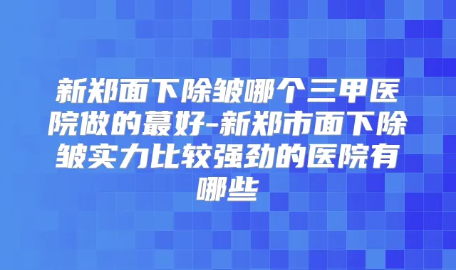 新郑面下除皱哪个三甲医院做的蕞好-新郑市面下除皱实力比较强劲的医院有哪些