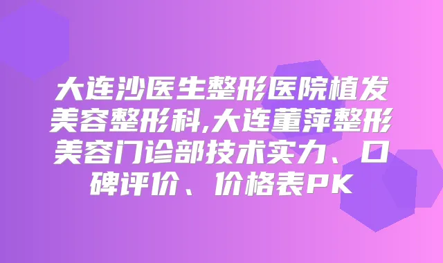 大连沙医生整形医院植发美容整形科,大连董萍整形美容门诊部技术实力、口碑评价、价格表PK