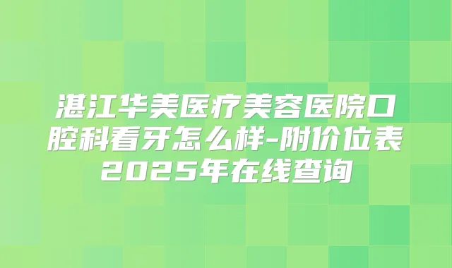 湛江华美医疗美容医院口腔科看牙怎么样-附价位表2025年在线查询
