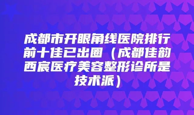 成都市开眼角线医院排行前十佳已出圈（成都佳韵西宸医疗美容整形诊所是技术派）