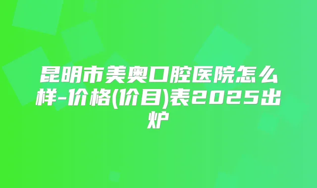 昆明市美奥口腔医院怎么样-价格(价目)表2025出炉