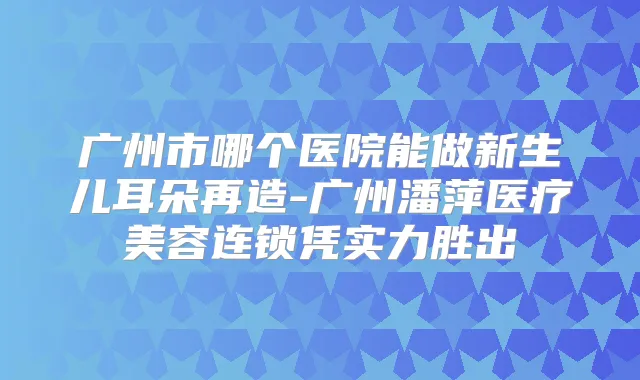 广州市哪个医院能做新生儿耳朵再造-广州潘萍医疗美容连锁凭实力胜出