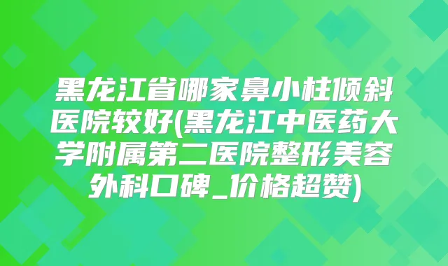 黑龙江省哪家鼻小柱倾斜医院较好(黑龙江中医药大学附属第二医院整形美容外科口碑_价格超赞)