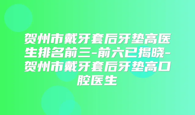 贺州市戴牙套后牙垫高医生排名前三-前六已揭晓-贺州市戴牙套后牙垫高口腔医生