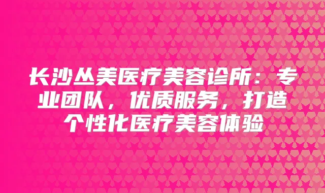 长沙丛美医疗美容诊所:专业团队,优质服务,打造个性化医疗美容体验