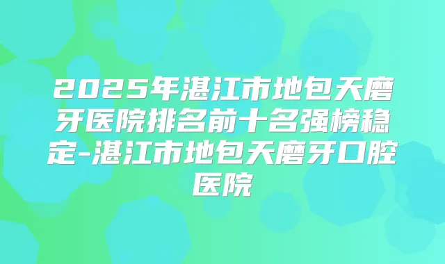 2025年湛江市地包天磨牙医院排名前十名强榜稳定-湛江市地包天磨牙口腔医院