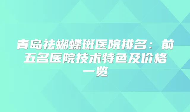 青岛祛蝴蝶斑医院排名:前五名医院技术特色及价格一览