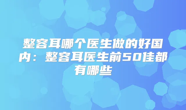 整容耳哪个医生做的好国内：整容耳医生前50佳都有哪些