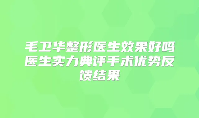 毛卫华整形医生效果好吗医生实力典评手术优势反馈结果