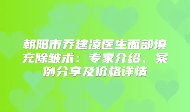朝阳市乔建凌医生面部填充除皱术：专家介绍、案例分享及价格详情