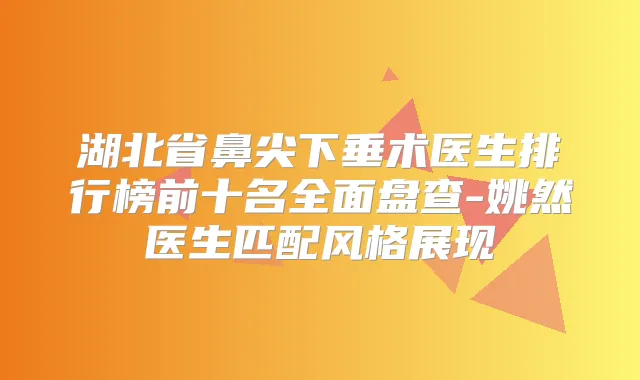湖北省鼻尖下垂术医生排行榜前十名全面盘查-姚然医生匹配风格展现