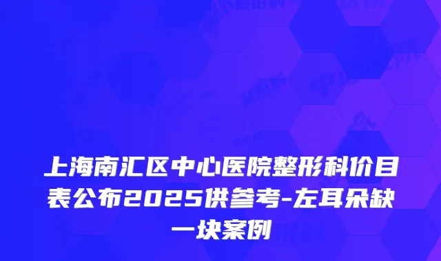上海南汇区中心医院整形科价目表公布2025供参考-左耳朵缺一块案例