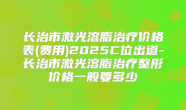 长治市激光溶脂价格表(费用)2025C位出道-长治市激光溶脂整形价格一般要多少