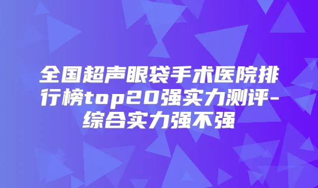 全国超声眼袋手术医院排行榜top20强实力测评-综合实力强不强