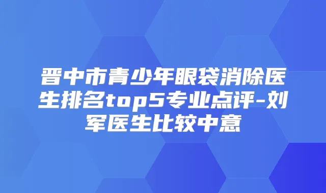 晋中市青少年眼袋消除医生排名top5专业点评-刘军医生比较中意