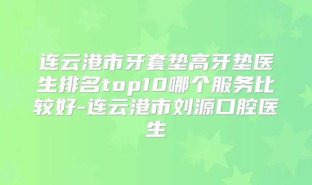连云港市牙套垫高牙垫医生排名top10哪个服务比较好-连云港市刘源口腔医生