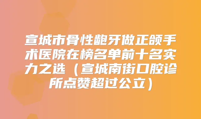 宣城市骨性龅牙做正颌手术医院在榜名单前十名实力之选（宣城南街口腔诊所点赞超过公立）