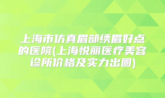 上海市仿真眉部绣眉好点的医院(上海悦丽医疗美容诊所价格及实力出圈)