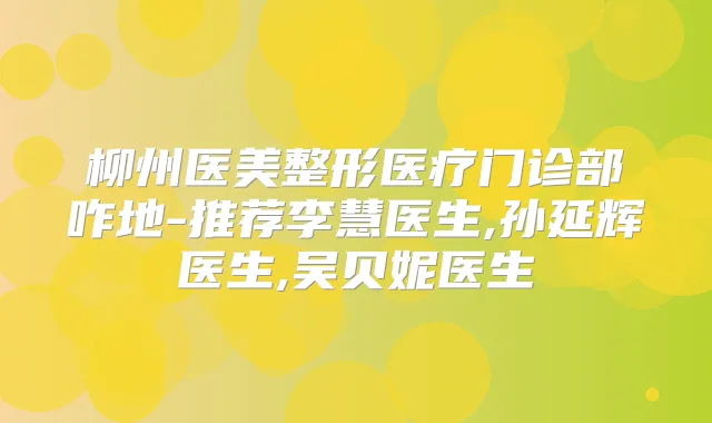 柳州医美整形医疗门诊部咋地-推荐李慧医生,孙延辉医生,吴贝妮医生