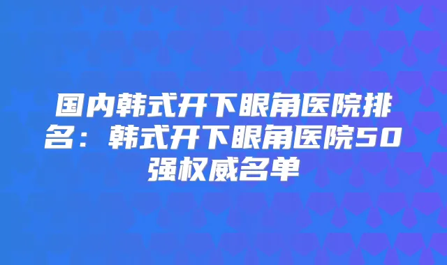 国内韩式开下眼角医院排名：韩式开下眼角医院50强名单