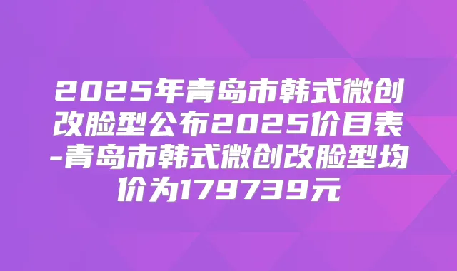 2025年青岛市韩式微创改脸型公布2025价目表-青岛市韩式微创改脸型均价为179739元
