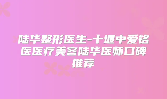 陆华整形医生-十堰中爱铭医医疗美容陆华医师口碑推荐