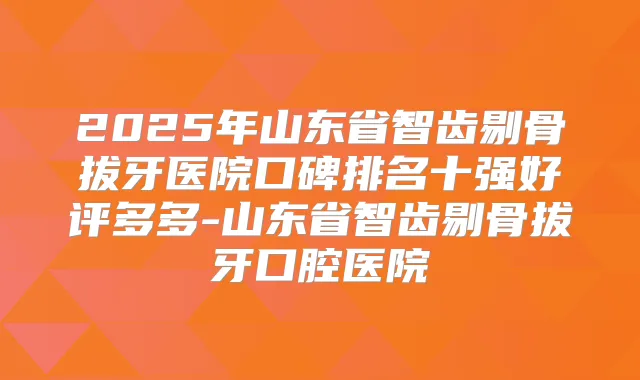 2025年山东省智齿剔骨拔牙医院口碑排名十强好评多多-山东省智齿剔骨拔牙口腔医院
