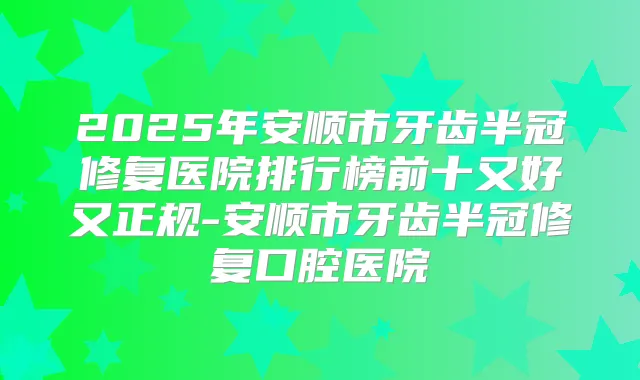 2025年安顺市牙齿半冠修复医院排行榜前十又好又正规-安顺市牙齿半冠修复口腔医院