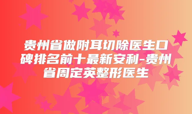 贵州省做附耳切除医生口碑排名前十新安利-贵州省周定英整形医生